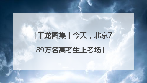 千龙图集丨今天，北京7.89万名高考生上考场
