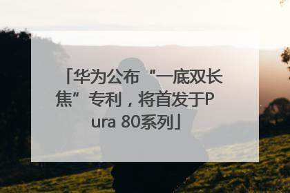 华为公布“一底双长焦”专利，将首发于Pura 80系列