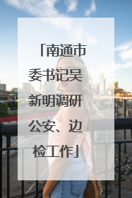 南通市委书记吴新明调研公安、边检工作