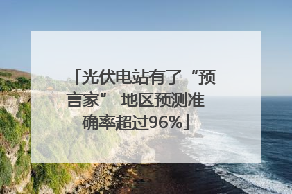 光伏电站有了“预言家” 地区预测准确率超过96%