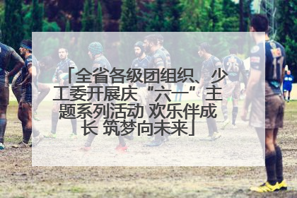全省各级团组织、少工委开展庆“六一”主题系列活动 欢乐伴成长 筑梦向未来