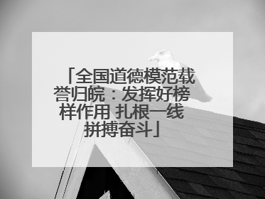 全国道德模范载誉归皖：发挥好榜样作用 扎根一线拼搏奋斗