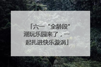 六一“全龄段”潮玩乐园来了，一起扎进快乐漩涡