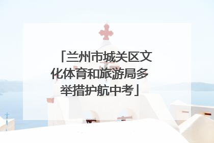 兰州市城关区文化体育和旅游局多举措护航中考