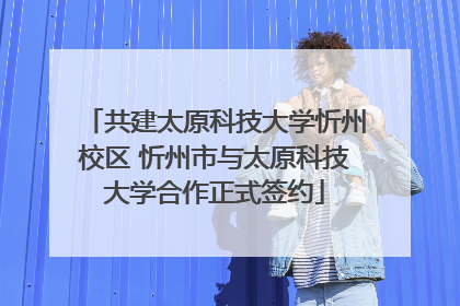 共建太原科技大学忻州校区 忻州市与太原科技大学合作正式签约