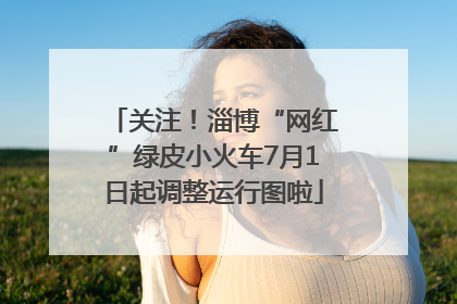 关注！淄博“网红”绿皮小火车7月1日起调整运行图啦
