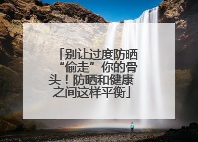 别让过度防晒“偷走”你的骨头！防晒和健康之间这样平衡
