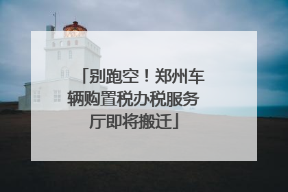 别跑空！郑州车辆购置税办税服务厅即将搬迁