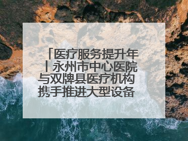 医疗服务提升年丨永州市中心医院与双牌县医疗机构携手推进大型设备仪器共享
