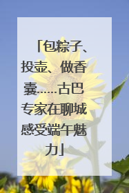 包粽子、投壶、做香囊……古巴专家在聊城感受端午魅力