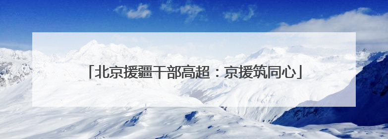 北京援疆干部高超：京援筑同心