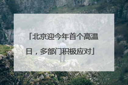 北京迎今年首个高温日，多部门积极应对
