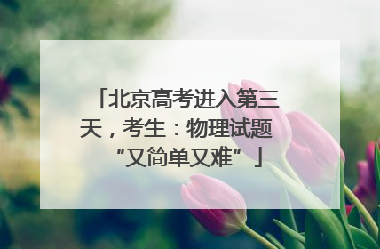 北京高考进入第三天，考生：物理试题“又简单又难”