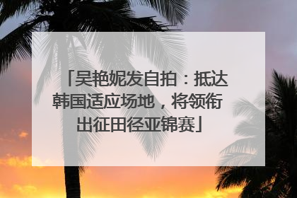 吴艳妮发自拍：抵达韩国适应场地，将领衔出征田径亚锦赛