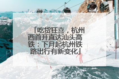 吃货狂喜，杭州西首开直达汕头高铁：下月起杭州铁路出行有新变化