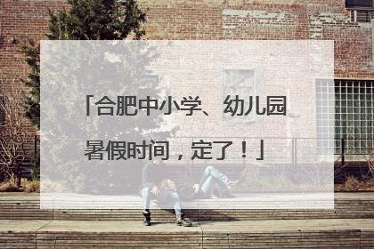 合肥中小学、幼儿园暑假时间，定了！