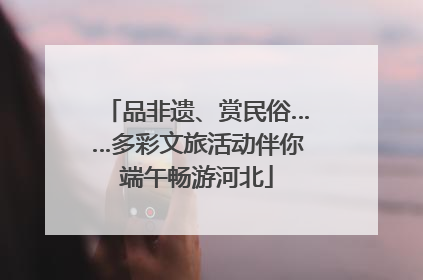 品非遗、赏民俗……多彩文旅活动伴你端午畅游河北