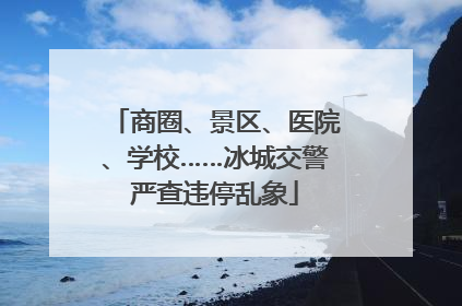 商圈、景区、医院、学校……冰城交警严查违停乱象
