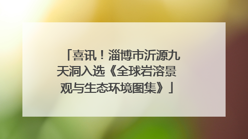 喜讯！淄博市沂源九天洞入选《全球岩溶景观与生态环境图集》
