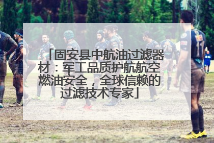 固安县中航油过滤器材：军工品质护航航空燃油安全，全球信赖的过滤技术专家