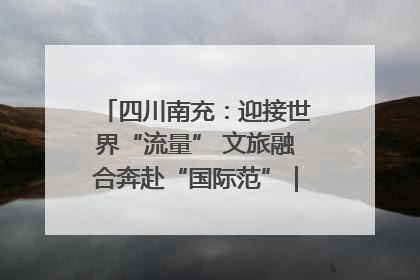 四川南充：迎接世界“流量” 文旅融合奔赴“国际范”｜话锦绣·说安逸