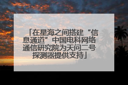 在星海之间搭建“信息通道”中国电科网络通信研究院为天问二号探测器提供支持