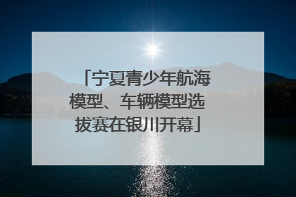 宁夏青少年航海模型、车辆模型选拔赛在银川开幕