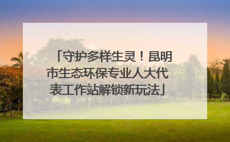 守护多样生灵！昆明市生态环保专业人大代表工作站解锁新玩法