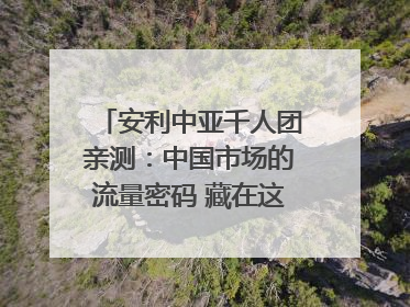 安利中亚千人团亲测：中国市场的流量密码 藏在这些细节里