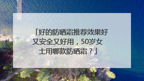 好的防晒霜推荐效果好又安全又好用，50岁女士用哪款防晒霜？