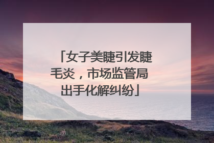 女子美睫引发睫毛炎，市场监管局出手化解纠纷