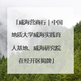 威海营商行｜中国地质大学威海实践育人基地、威海研究院在经开区揭牌