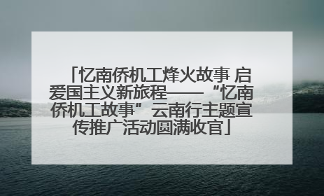 忆南侨机工烽火故事 启爱国主义新旅程——“忆南侨机工故事”云南行主题宣传推广活动圆满收官
