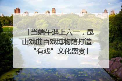 当端午遇上六一，昆山戏曲百戏博物馆打造“有戏”文化盛宴