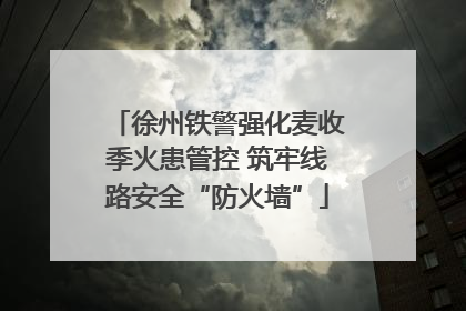 徐州铁警强化麦收季火患管控 筑牢线路安全“防火墙”