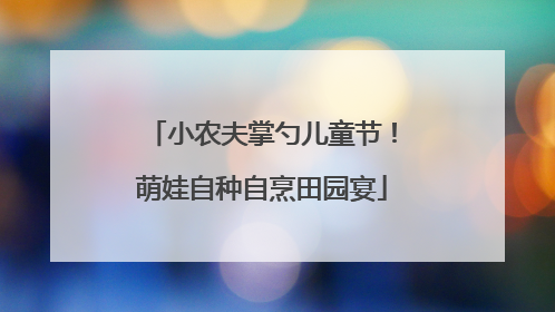 小农夫掌勺儿童节！萌娃自种自烹田园宴