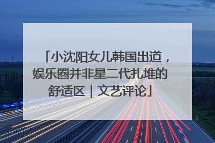 小沈阳女儿韩国出道，娱乐圈并非星二代扎堆的舒适区｜文艺评论