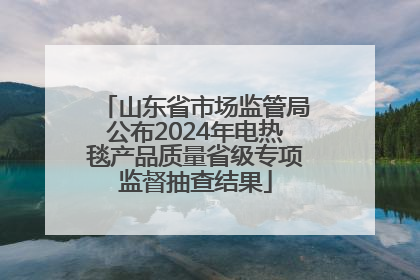 山东省市场监管局公布2024年电热毯产品质量省级专项监督抽查结果