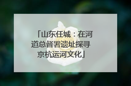 山东任城：在河道总督署遗址探寻京杭运河文化