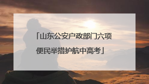 山东公安户政部门六项便民举措护航中高考