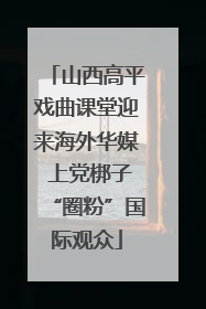 山西高平戏曲课堂迎来海外华媒 上党梆子“圈粉”国际观众