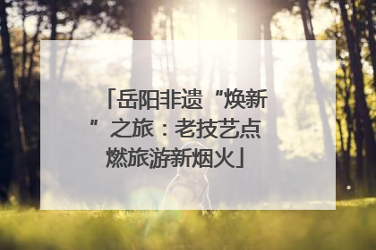 岳阳非遗“焕新”之旅：老技艺点燃旅游新烟火