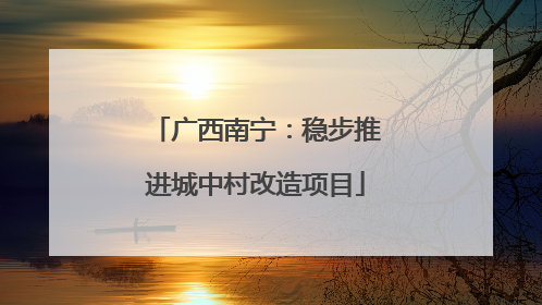 广西南宁：稳步推进城中村改造项目