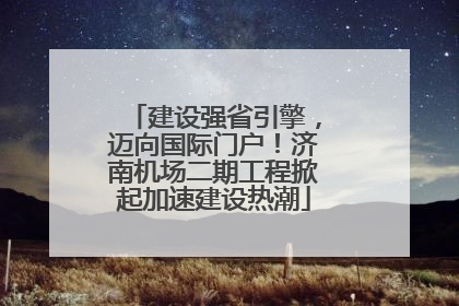 建设强省引擎，迈向国际门户！济南机场二期工程掀起加速建设热潮