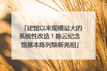 建馆以来规模最大的系统性改造！陈云纪念馆基本陈列焕新亮相