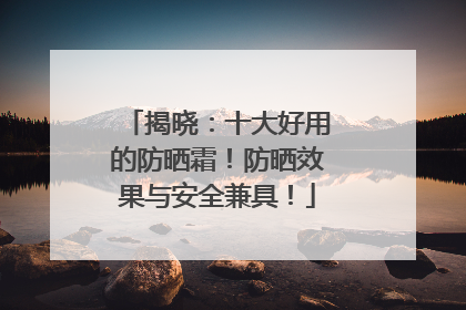 揭晓：十大好用的防晒霜！防晒效果与安全兼具！