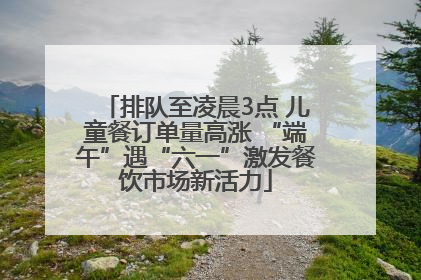 排队至凌晨3点 儿童餐订单量高涨 “端午”遇“六一”激发餐饮市场新活力
