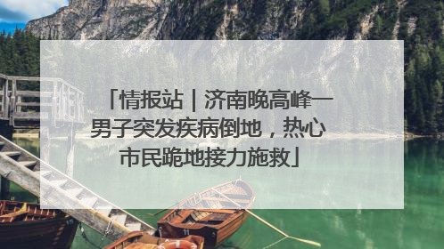 情报站｜济南晚高峰一男子突发疾病倒地，热心市民跪地接力施救