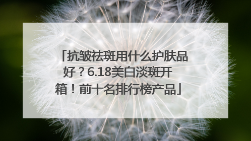 抗皱祛斑用什么护肤品好？6.18美白淡斑开箱！前十名排行榜产品