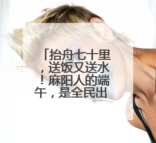 抬舟七十里，送饭又送水！麻阳人的端午，是全民出动的龙舟情结